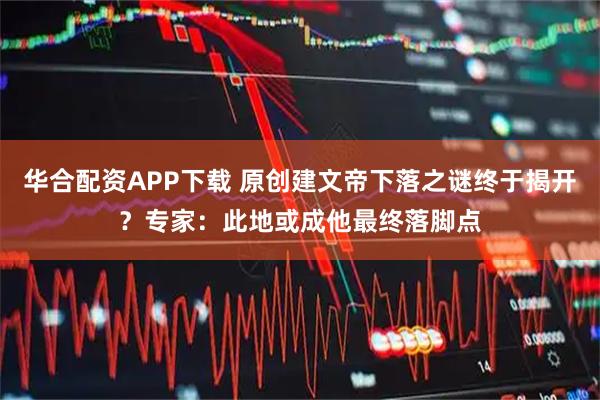 华合配资APP下载 原创建文帝下落之谜终于揭开？专家：此地或成他最终落脚点