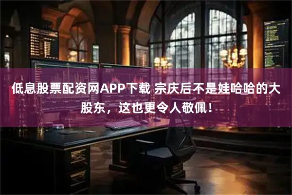 低息股票配资网APP下载 宗庆后不是娃哈哈的大股东，这也更令人敬佩！