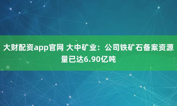 大财配资app官网 大中矿业：公司铁矿石备案资源量已达6.90亿吨