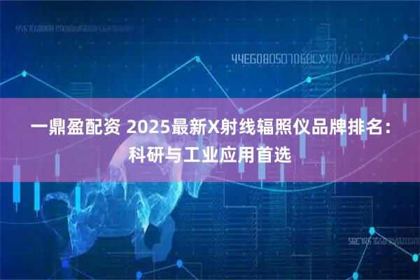 一鼎盈配资 2025最新X射线辐照仪品牌排名：科研与工业应用首选
