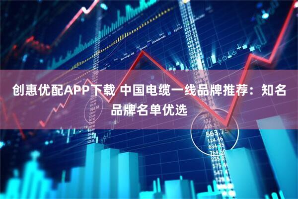 创惠优配APP下载 中国电缆一线品牌推荐：知名品牌名单优选