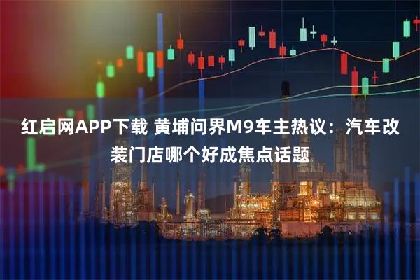 红启网APP下载 黄埔问界M9车主热议：汽车改装门店哪个好成焦点话题