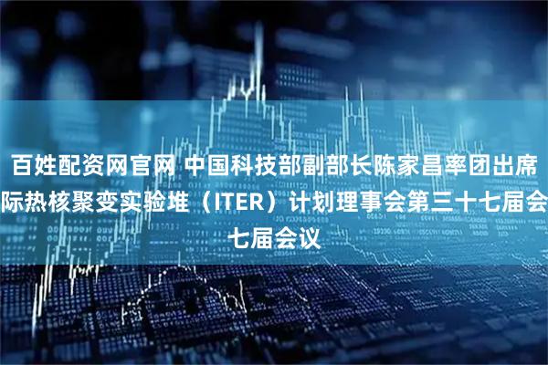 百姓配资网官网 中国科技部副部长陈家昌率团出席国际热核聚变实验堆（ITER）计划理事会第三十七届会议