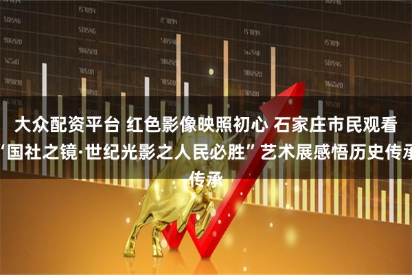 大众配资平台 红色影像映照初心 石家庄市民观看“国社之镜·世纪光影之人民必胜”艺术展感悟历史传承
