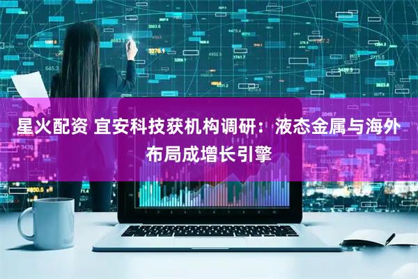 星火配资 宜安科技获机构调研：液态金属与海外布局成增长引擎