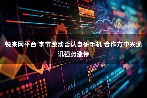 悦来网平台 字节跳动否认自研手机 合作方中兴通讯强势涨停