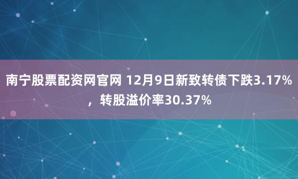 南宁股票配资网官网 12月9日新致转债下跌3.17%，转股溢价率30.37%