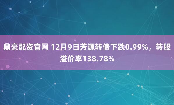 鼎豪配资官网 12月9日芳源转债下跌0.99%，转股溢价率138.78%