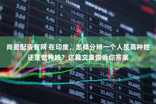 尚盈配资官网 在印度，怎样分辨一个人是高种姓还是低种姓？这篇文章告诉你答案