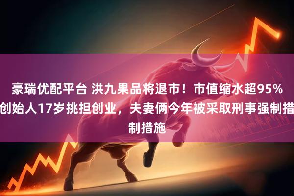 豪瑞优配平台 洪九果品将退市！市值缩水超95%！创始人17岁挑担创业，夫妻俩今年被采取刑事强制措施