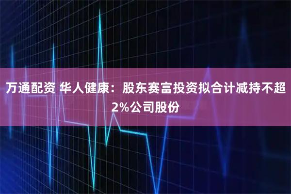 万通配资 华人健康：股东赛富投资拟合计减持不超2%公司股份