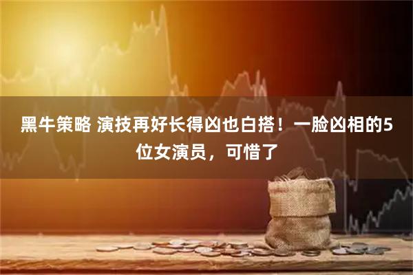 黑牛策略 演技再好长得凶也白搭！一脸凶相的5位女演员，可惜了