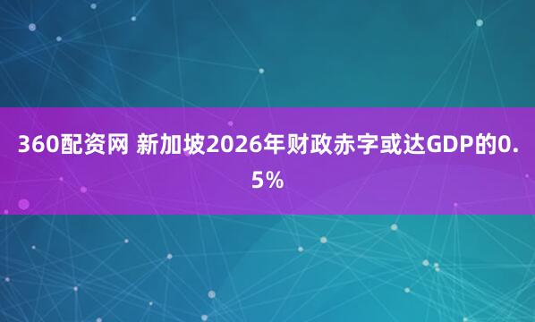 360配资网 新加坡2026年财政赤字或达GDP的0.5%