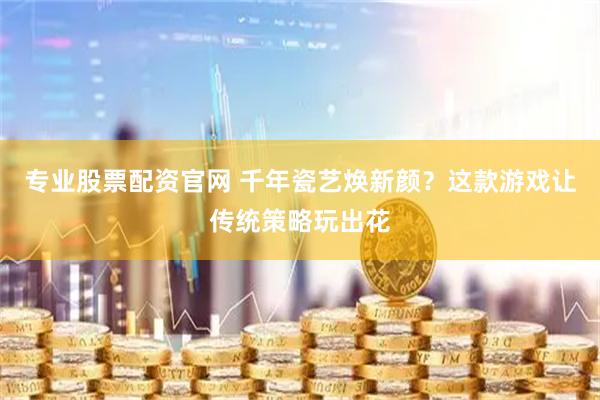 专业股票配资官网 千年瓷艺焕新颜？这款游戏让传统策略玩出花