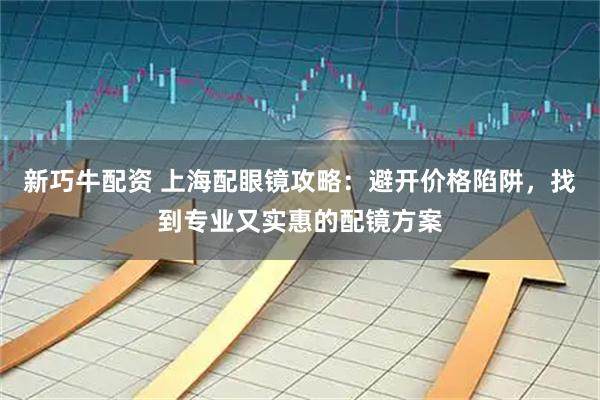 新巧牛配资 上海配眼镜攻略：避开价格陷阱，找到专业又实惠的配镜方案