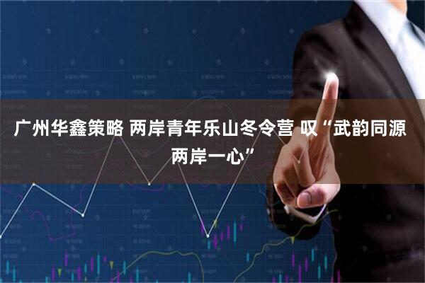 广州华鑫策略 两岸青年乐山冬令营 叹“武韵同源 两岸一心”