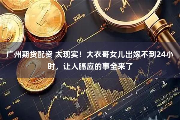广州期货配资 太现实！大衣哥女儿出嫁不到24小时，让人膈应的事全来了